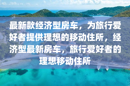 最新款經(jīng)濟(jì)型房車，為旅行愛好者提供理想的移動(dòng)住所，經(jīng)濟(jì)型最新房車，旅行愛好者的理想移動(dòng)住所