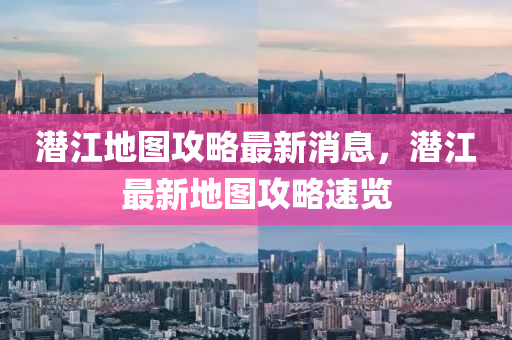 潛江地圖攻略最新消息，潛江最新地圖攻略速覽