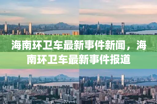 海南環(huán)衛(wèi)車最新事件新聞，海南環(huán)衛(wèi)車最新事件報道