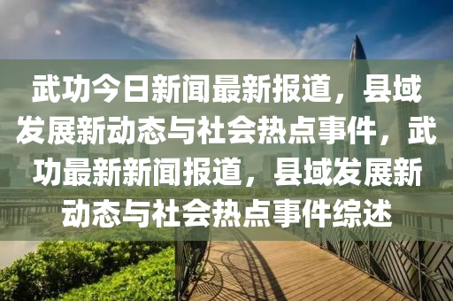 武功今日新聞最新報道，縣域發(fā)展新動態(tài)與社會熱點事件，武功最新新聞報道，縣域發(fā)展新動態(tài)與社會熱點事件綜述