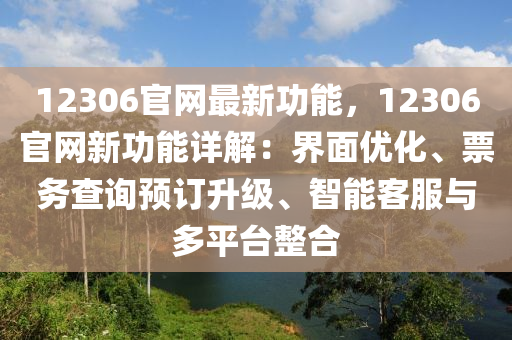 12306官網(wǎng)最新功能，12306官網(wǎng)新功能詳解：界面優(yōu)化、票務(wù)查詢預(yù)訂升級、智能客服與多平臺整合
