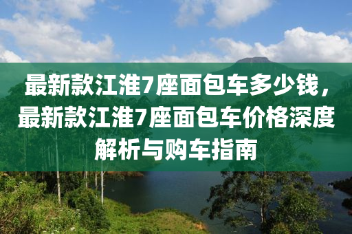 最新款江淮7座面包車(chē)多少錢(qián)，最新款江淮7座面包車(chē)價(jià)格深度解析與購(gòu)車(chē)指南