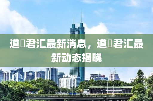 道滘君匯最新消息，道滘君匯最新動(dòng)態(tài)揭曉