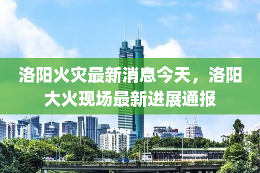 洛陽火災(zāi)最新消息今天，洛陽大火現(xiàn)場最新進(jìn)展通報
