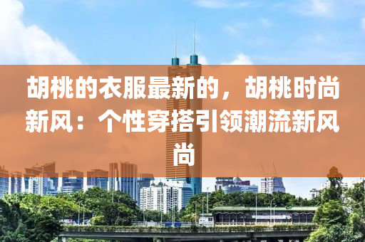 胡桃的衣服最新的，胡桃時尚新風(fēng)：個性穿搭引領(lǐng)潮流新風(fēng)尚