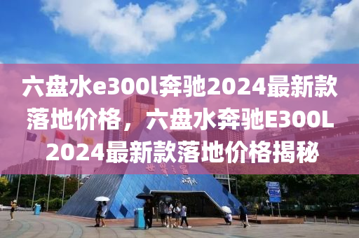 六盤水e300l奔馳2024最新款落地價格，六盤水奔馳E300L 2024最新款落地價格揭秘