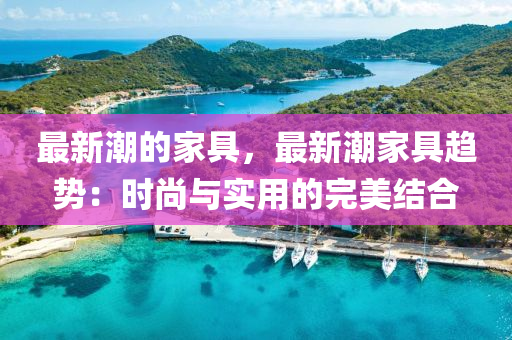 最新潮的家具，最新潮家具趨勢(shì)：時(shí)尚與實(shí)用的完美結(jié)合