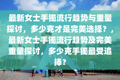 最新女士手鐲流行趨勢與重量探討，多少克才是完美選擇？，最新女士手鐲流行趨勢及完美重量探討，多少克手鐲最受追捧？