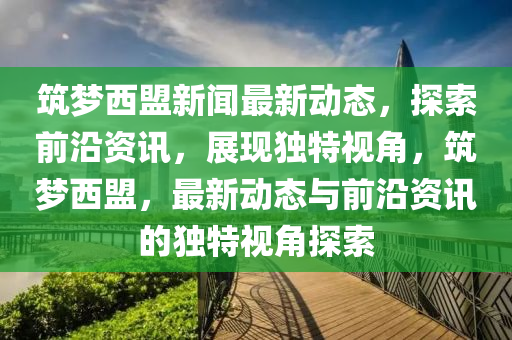 筑夢西盟新聞最新動態(tài)，探索前沿資訊，展現(xiàn)獨特視角，筑夢西盟，最新動態(tài)與前沿資訊的獨特視角探索