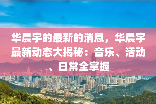 華晨宇的最新的消息，華晨宇最新動(dòng)態(tài)大揭秘：音樂(lè)、活動(dòng)、日常全掌握