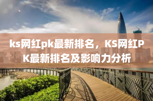 ks網(wǎng)紅pk最新排名，KS網(wǎng)紅PK最新排名及影響力分析