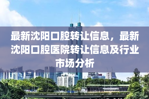 最新沈陽口腔轉(zhuǎn)讓信息，最新沈陽口腔醫(yī)院轉(zhuǎn)讓信息及行業(yè)市場分析