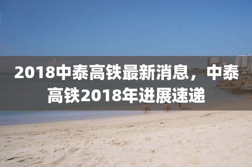 2018中泰高鐵最新消息，中泰高鐵2018年進展速遞