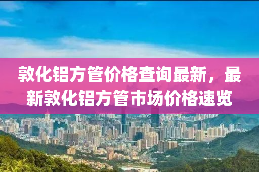 敦化鋁方管價格查詢最新，最新敦化鋁方管市場價格速覽