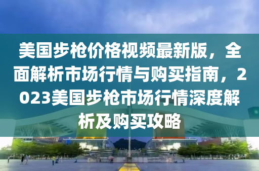 美國步槍價格視頻最新版，全面解析市場行情與購買指南，2023美國步槍市場行情深度解析及購買攻略