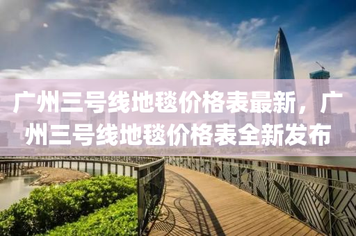 廣州三號線地毯價格表最新，廣州三號線地毯價格表全新發(fā)布