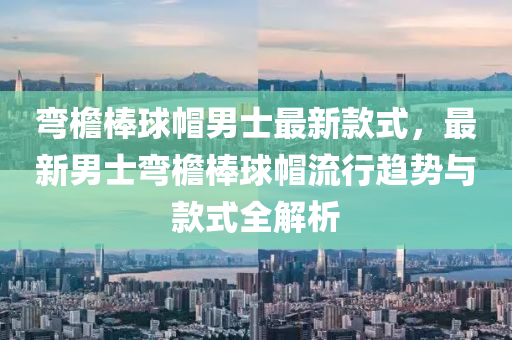 彎檐棒球帽男士最新款式，最新男士彎檐棒球帽流行趨勢(shì)與款式全解析