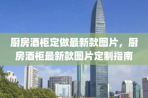 廚房酒柜定做最新款圖片，廚房酒柜最新款圖片定制指南