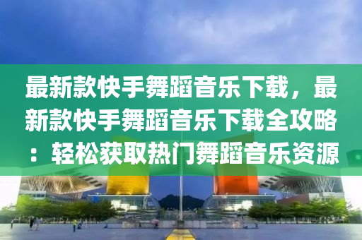 最新款快手舞蹈音樂下載，最新款快手舞蹈音樂下載全攻略：輕松獲取熱門舞蹈音樂資源