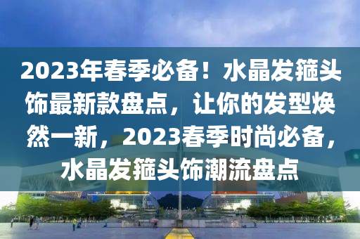 2023年春季必備！水晶發(fā)箍頭飾最新款盤點(diǎn)，讓你的發(fā)型煥然一新，2023春季時(shí)尚必備，水晶發(fā)箍頭飾潮流盤點(diǎn)