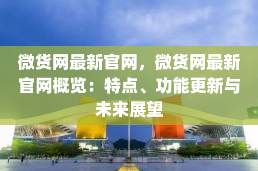 微貨網(wǎng)最新官網(wǎng)，微貨網(wǎng)最新官網(wǎng)概覽：特點(diǎn)、功能更新與未來(lái)展望