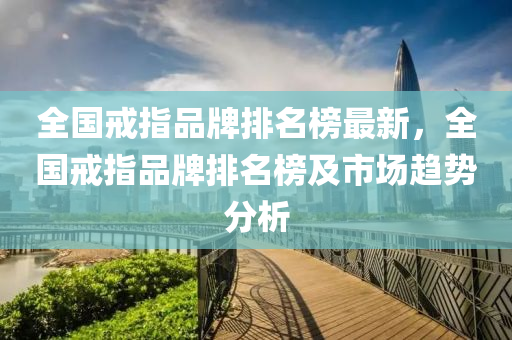 全國戒指品牌排名榜最新，全國戒指品牌排名榜及市場趨勢分析