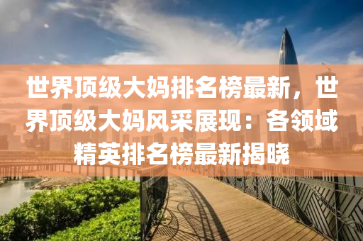 世界頂級大媽排名榜最新，世界頂級大媽風(fēng)采展現(xiàn)：各領(lǐng)域精英排名榜最新揭曉