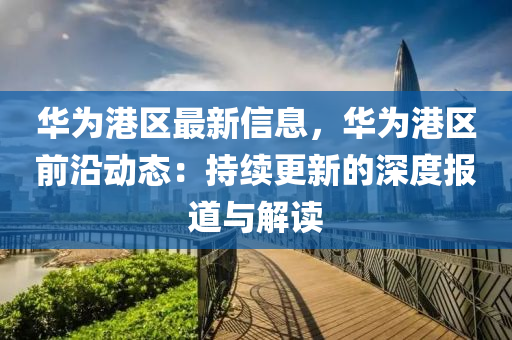 華為港區(qū)最新信息，華為港區(qū)前沿動態(tài)：持續(xù)更新的深度報(bào)道與解讀