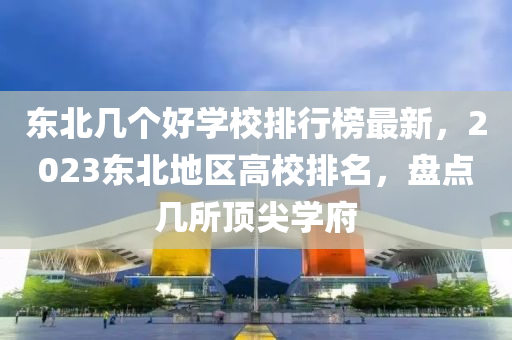 東北幾個(gè)好學(xué)校排行榜最新，2023東北地區(qū)高校排名，盤(pán)點(diǎn)幾所頂尖學(xué)府
