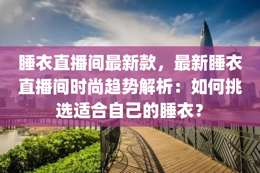 睡衣直播間最新款，最新睡衣直播間時尚趨勢解析：如何挑選適合自己的睡衣？