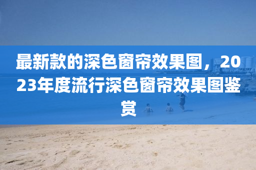 最新款的深色窗簾效果圖，2023年度流行深色窗簾效果圖鑒賞
