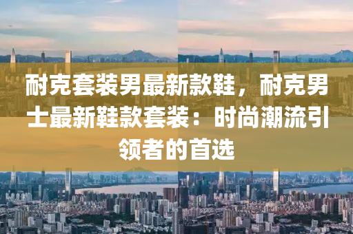 耐克套裝男最新款鞋，耐克男士最新鞋款套裝：時(shí)尚潮流引領(lǐng)者的首選