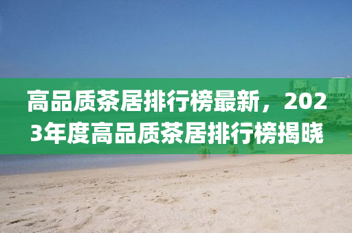 高品質(zhì)茶居排行榜最新，2023年度高品質(zhì)茶居排行榜揭曉