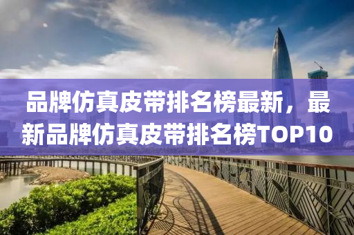 品牌仿真皮帶排名榜最新，最新品牌仿真皮帶排名榜TOP10