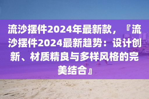 流沙擺件2024年最新款，『流沙擺件2024最新趨勢(shì)：設(shè)計(jì)創(chuàng)新、材質(zhì)精良與多樣風(fēng)格的完美結(jié)合』