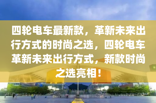 四輪電車最新款，革新未來出行方式的時尚之選，四輪電車革新未來出行方式，新款時尚之選亮相！