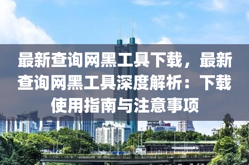 最新查詢網(wǎng)黑工具下載，最新查詢網(wǎng)黑工具深度解析：下載使用指南與注意事項(xiàng)