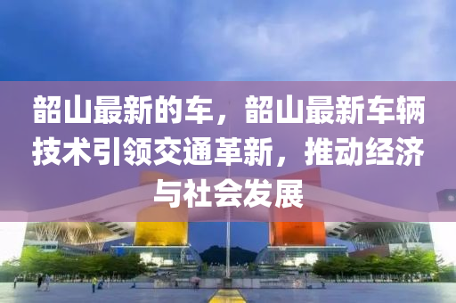 韶山最新的車，韶山最新車輛技術(shù)引領(lǐng)交通革新，推動(dòng)經(jīng)濟(jì)與社會(huì)發(fā)展