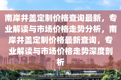 南岸井蓋定制價(jià)格查詢最新，專業(yè)解讀與市場價(jià)格走勢分析，南岸井蓋定制價(jià)格最新查詢，專業(yè)解讀與市場價(jià)格走勢深度剖析