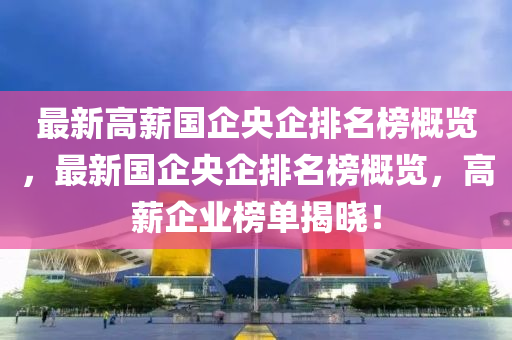 最新高薪國(guó)企央企排名榜概覽，最新國(guó)企央企排名榜概覽，高薪企業(yè)榜單揭曉！