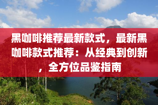 黑咖啡推薦最新款式，最新黑咖啡款式推薦：從經(jīng)典到創(chuàng)新，全方位品鑒指南