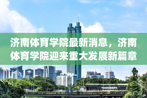 濟(jì)南體育學(xué)院最新消息，濟(jì)南體育學(xué)院迎來(lái)重大發(fā)展新篇章