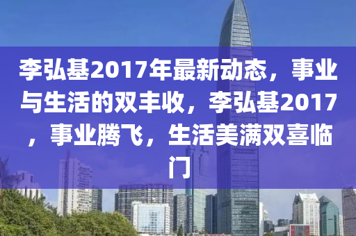李弘基2017年最新動態(tài)，事業(yè)與生活的雙豐收，李弘基2017，事業(yè)騰飛，生活美滿雙喜臨門