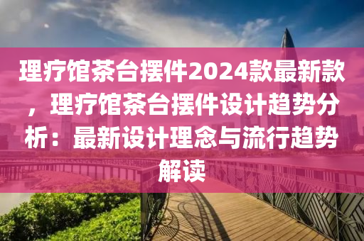 理療館茶臺擺件2024款最新款，理療館茶臺擺件設(shè)計趨勢分析：最新設(shè)計理念與流行趨勢解讀