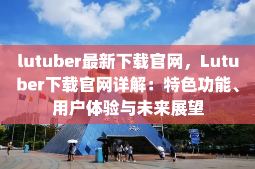 lutuber最新下載官網(wǎng)，Lutuber下載官網(wǎng)詳解：特色功能、用戶體驗與未來展望