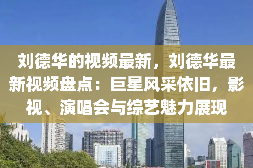 劉德華的視頻最新，劉德華最新視頻盤點：巨星風采依舊，影視、演唱會與綜藝魅力展現(xiàn)