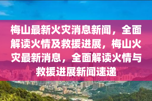 梅山最新火災消息新聞，全面解讀火情及救援進展，梅山火災最新消息，全面解讀火情與救援進展新聞速遞