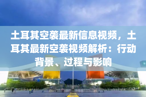 土耳其空襲最新信息視頻，土耳其最新空襲視頻解析：行動背景、過程與影響