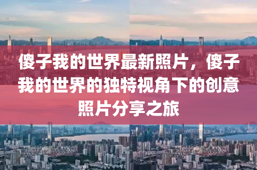 傻子我的世界最新照片，傻子我的世界的獨(dú)特視角下的創(chuàng)意照片分享之旅
