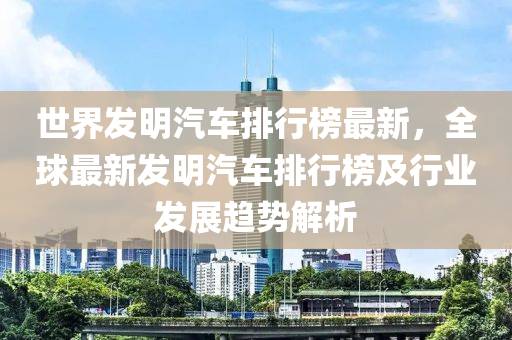世界發(fā)明汽車排行榜最新，全球最新發(fā)明汽車排行榜及行業(yè)發(fā)展趨勢(shì)解析